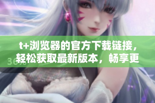 t+浏览器的官方下载链接，轻松获取最新版本，畅享更佳上网体验