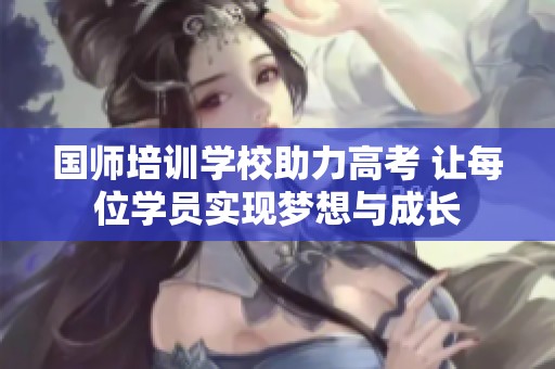 国师培训学校助力高考 让每位学员实现梦想与成长