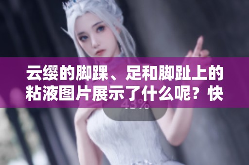 云缨的脚踝、足和脚趾上的粘液图片展示了什么呢？快来了解一下吧！