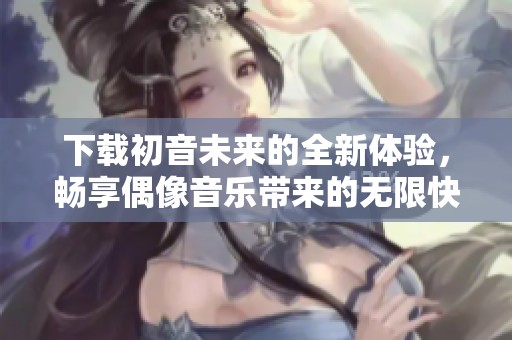下载初音未来的全新体验，畅享偶像音乐带来的无限快乐