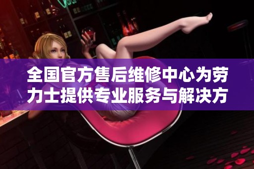 全国官方售后维修中心为劳力士提供专业服务与解决方案