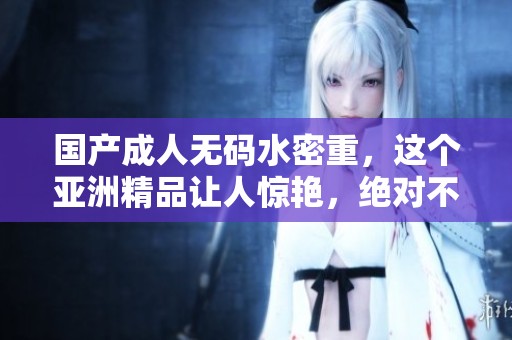 国产****水密重，这个亚洲精品让人惊艳，绝对不容错过的精彩体验！
