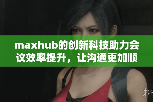 maxhub的创新科技助力会议效率提升，让沟通更加顺畅和高效