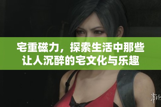 宅重磁力，探索生活中那些让人沉醉的宅文化与乐趣