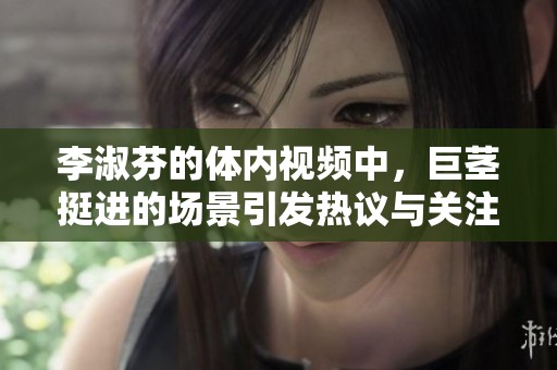 李淑芬的体内视频中，巨茎挺进的场景引发热议与关注