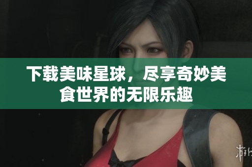 下载美味星球，尽享奇妙美食世界的无限乐趣