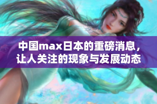 中国max日本的重磅消息，让人关注的现象与发展动态
