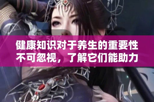 健康知识对于养生的重要性不可忽视，了解它们能助力我们的养生之道