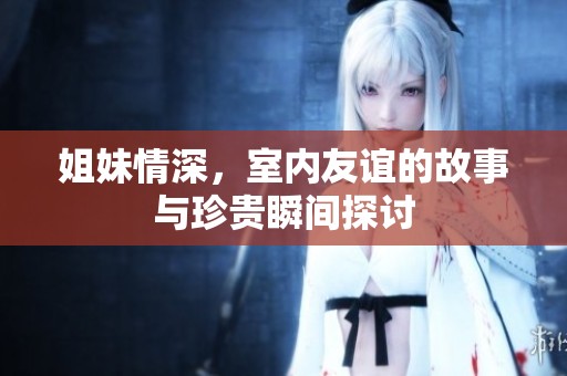 姐妹情深，室内友谊的故事与珍贵瞬间探讨
