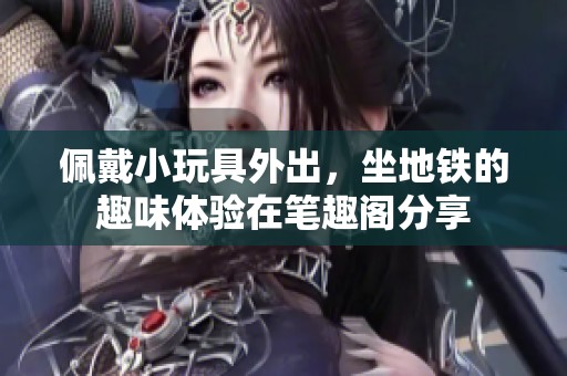 佩戴小玩具外出，坐地铁的趣味体验在笔趣阁分享