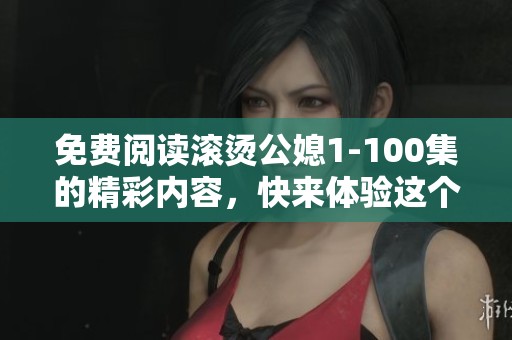 免费阅读滚烫公媳1-100集的精彩内容，快来体验这个故事吧！