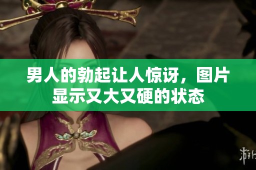 男人的勃起让人惊讶，图片显示又大又硬的状态