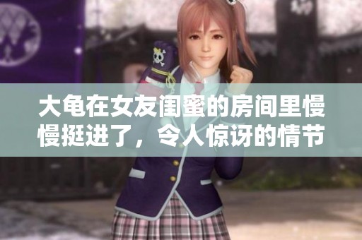 大龟在女友闺蜜的房间里慢慢挺进了，令人惊讶的情节展现了人际关系的复杂。