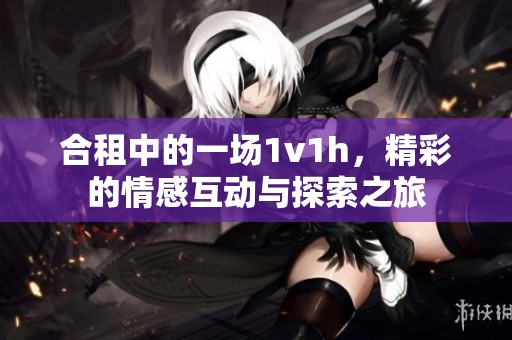 合租中的一场1v1h，精彩的情感互动与探索之旅