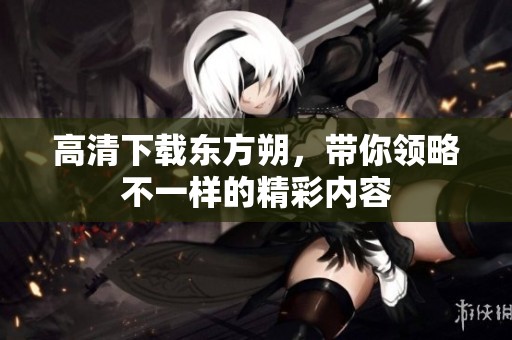 高清下载东方朔，带你领略不一样的精彩内容