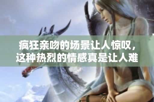 疯狂亲吻的场景让人惊叹，这种热烈的情感真是让人难以忘怀
