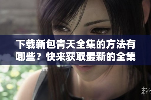 下载新包青天全集的方法有哪些？快来获取最新的全集下载资源吧！