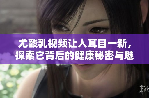 尤酸乳视频让人耳目一新，探索它背后的健康秘密与魅力。