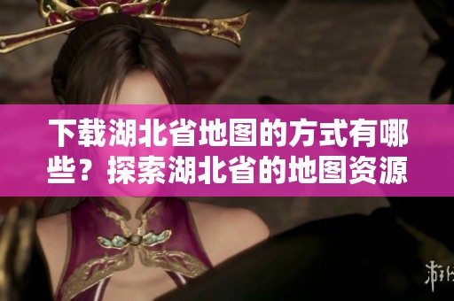 下载湖北省地图的方式有哪些？探索湖北省的地图资源来获取详细信息。