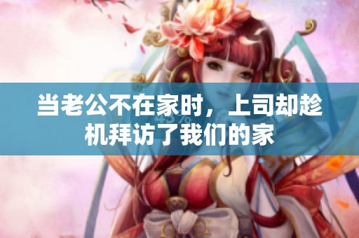 当老公不在家时，上司却趁机拜访了我们的家