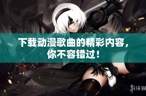 下载动漫歌曲的精彩内容，你不容错过！