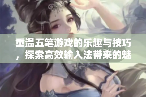 重温五笔游戏的乐趣与技巧，探索高效输入法带来的魅力与挑战