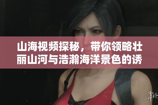 山海视频探秘，带你领略壮丽山河与浩瀚海洋景色的诱人魅力