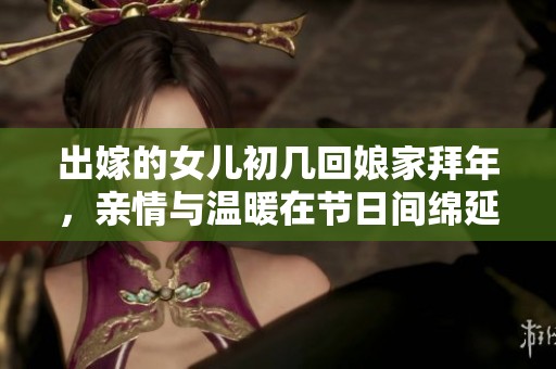 出嫁的女儿初几回娘家拜年，亲情与温暖在节日间绵延不绝