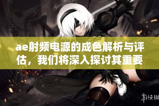 ae射频电源的成色解析与评估，我们将深入探讨其重要性与应用。
