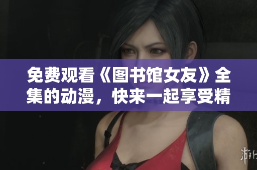 免费观看《图书馆女友》全集的动漫，快来一起享受精彩剧情吧
