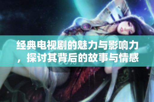 经典电视剧的魅力与影响力，探讨其背后的故事与情感真实体现
