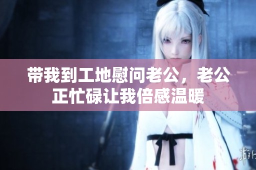 带我到工地慰问老公，老公正忙碌让我倍感温暖