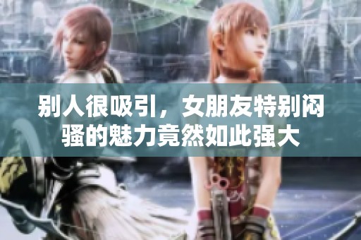 别人很吸引，女朋友特别闷骚的魅力竟然如此强大