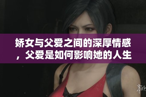 娇女与父爱之间的深厚情感，父爱是如何影响她的人生的