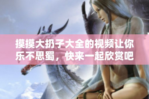 摸摸大扔子大全的视频让你乐不思蜀，快来一起欣赏吧