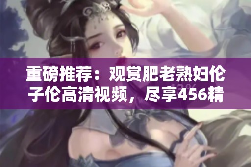 重磅推荐：观赏肥老**伦子伦高清视频，尽享456精彩内容！