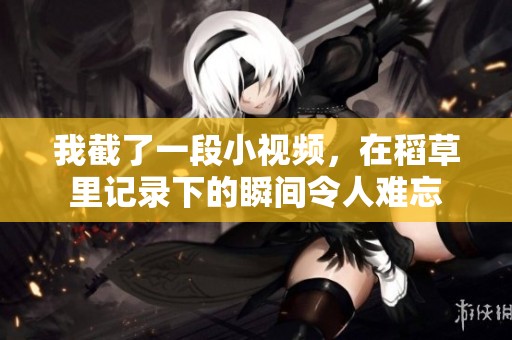 我截了一段小视频，在稻草里记录下的瞬间令人难忘