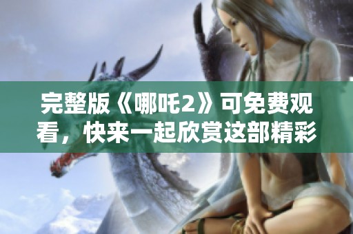 完整版《哪吒2》可免费观看，快来一起欣赏这部精彩的动画电影吧