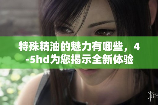 特殊精油的魅力有哪些，4-5hd为您揭示全新体验