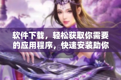 软件下载，轻松获取你需要的应用程序，快速安装助你更好使用！