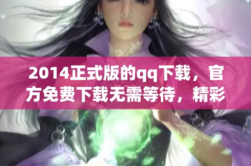 2014正式版的qq下载，官方免费下载无需等待，精彩不断等你来体验！