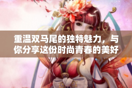 重温双马尾的独特魅力，与你分享这份时尚青春的美好体验
