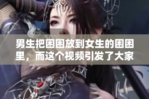 男生把困困放到女生的困困里，而这个视频引发了大家的热议。