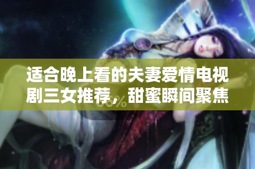 适合晚上看的夫妻爱情电视剧三女推荐，甜蜜瞬间聚焦甜蜜爱情故事