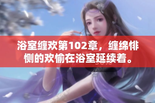 浴室缠欢第102章，缠绵悱恻的欢愉在浴室延续着。