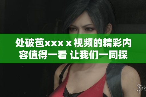 处破苞xxxⅹ视频的精彩内容值得一看 让我们一同探索其中的奥秘与乐趣