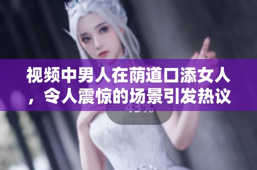 视频中男人在荫道口添女人，令人震惊的场景引发热议