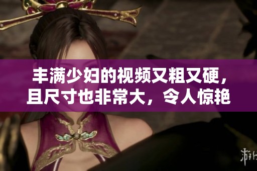 丰满少妇的视频又粗又硬，且尺寸也非常大，令人惊艳不已。