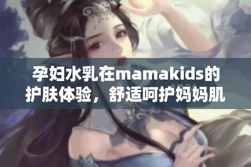 孕妇水乳在mamakids的护肤体验，舒适呵护妈妈肌肤一整天