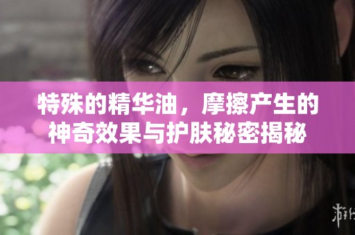 特殊的精华油，摩擦产生的神奇效果与护肤秘密揭秘